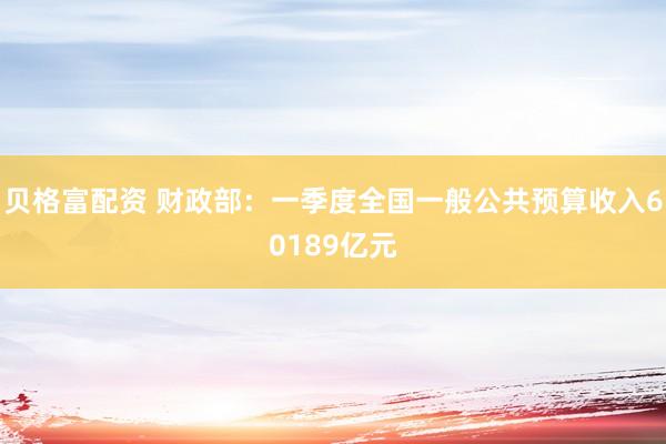 贝格富配资 财政部：一季度全国一般公共预算收入60189亿元