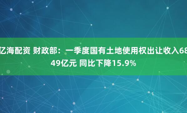 亿海配资 财政部：一季度国有土地使用权出让收入6849亿元 同比下降15.9%