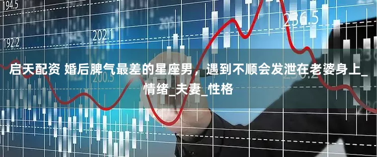 启天配资 婚后脾气最差的星座男，遇到不顺会发泄在老婆身上_情绪_夫妻_性格