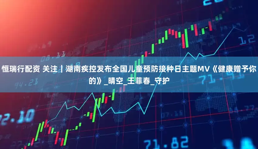 恒瑞行配资 关注｜湖南疾控发布全国儿童预防接种日主题MV《健康赠予你的》_晴空_王菲春_守护