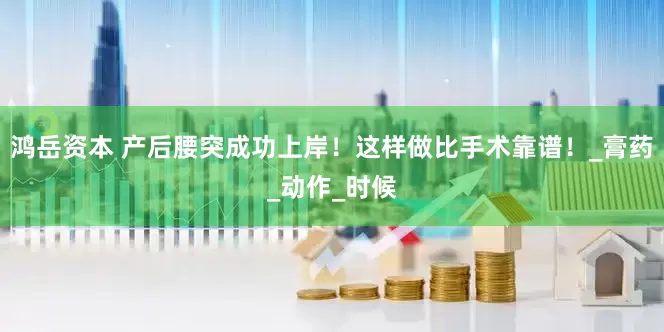 鸿岳资本 产后腰突成功上岸！这样做比手术靠谱！_膏药_动作_时候