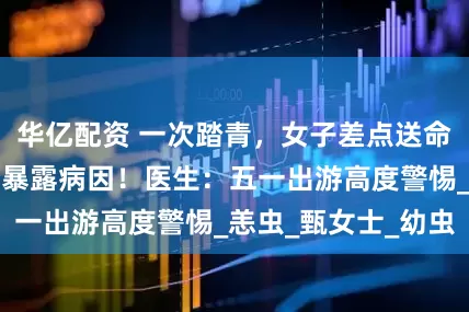华亿配资 一次踏青，女子差点送命！身上一颗黑痂暴露病因！医生：五一出游高度警惕_恙虫_甄女士_幼虫