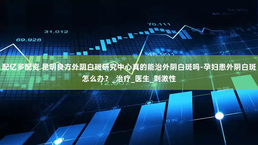 配亿多配资 昆明良方外阴白斑研究中心真的能治外阴白斑吗-孕妇患外阴白斑怎么办？_治疗_医生_刺激性