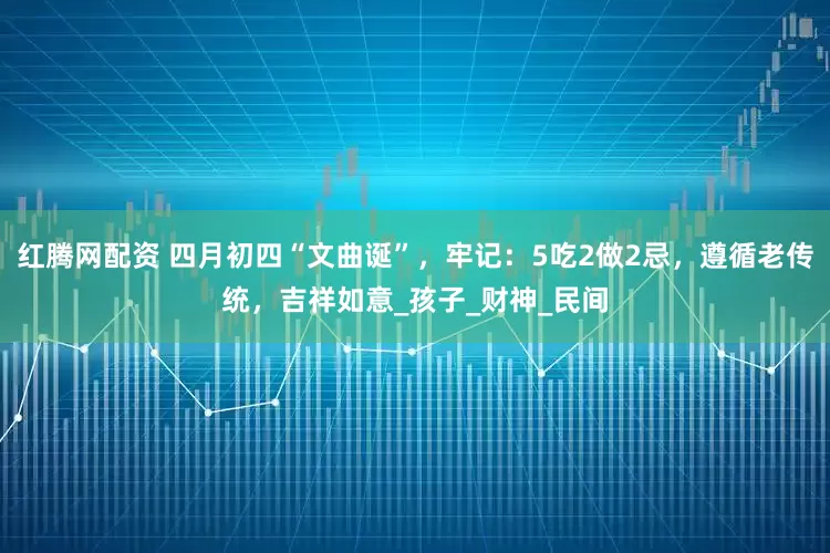 红腾网配资 四月初四“文曲诞”，牢记：5吃2做2忌，遵循老传统，吉祥如意_孩子_财神_民间