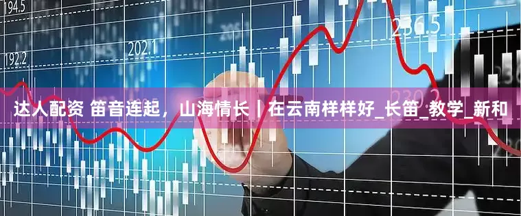 达人配资 笛音连起，山海情长｜在云南样样好_长笛_教学_新和