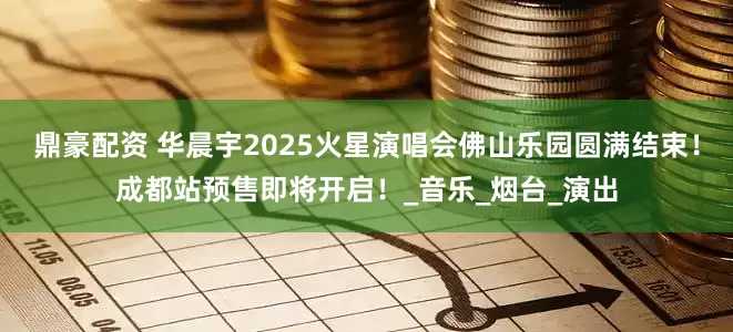 鼎豪配资 华晨宇2025火星演唱会佛山乐园圆满结束！成都站预售即将开启！_音乐_烟台_演出