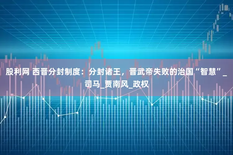 股利网 西晋分封制度：分封诸王，晋武帝失败的治国“智慧”_司马_贾南风_政权