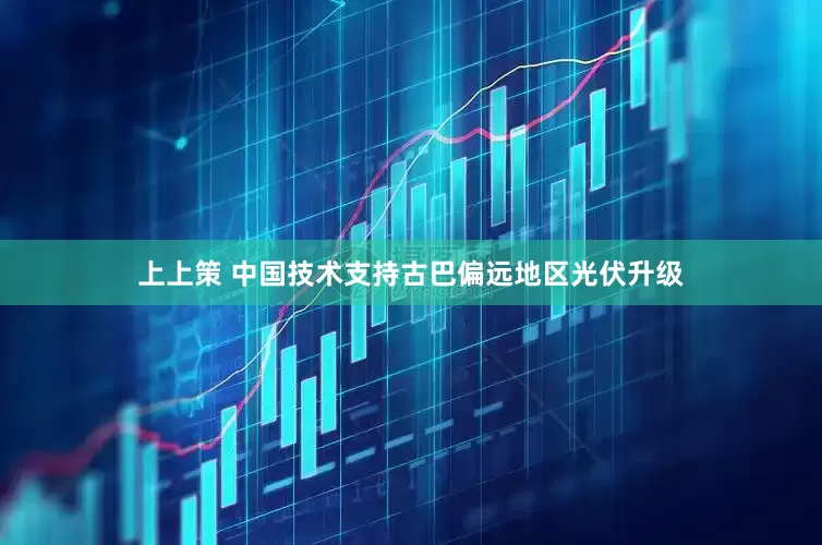 上上策 中国技术支持古巴偏远地区光伏升级