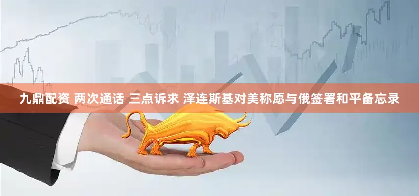 九鼎配资 两次通话 三点诉求 泽连斯基对美称愿与俄签署和平备忘录
