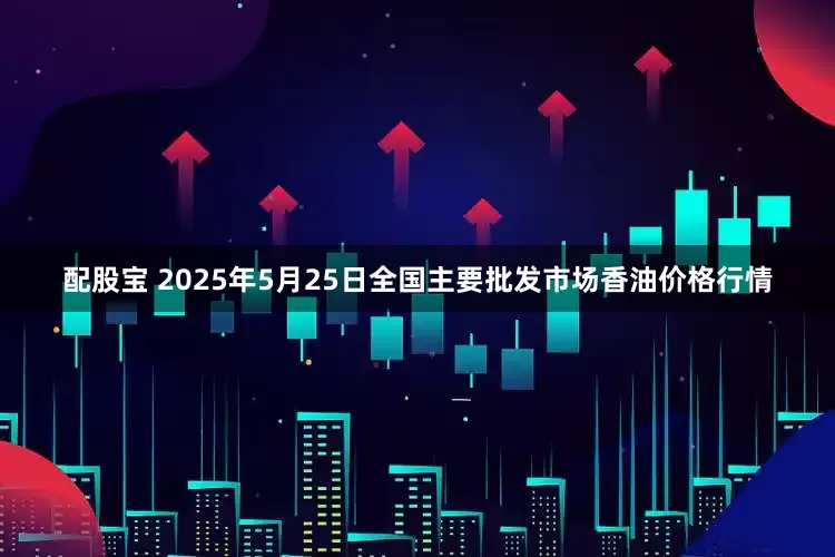 配股宝 2025年5月25日全国主要批发市场香油价格行情