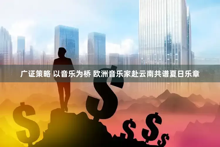 广证策略 以音乐为桥 欧洲音乐家赴云南共谱夏日乐章