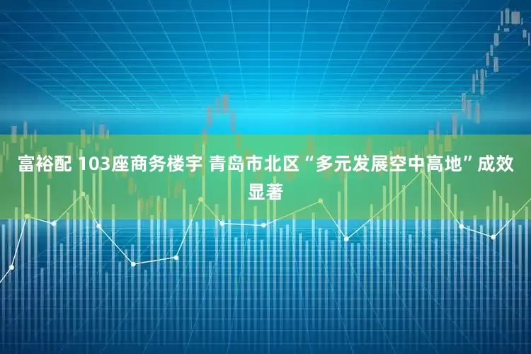 富裕配 103座商务楼宇 青岛市北区“多元发展空中高地”成效显著