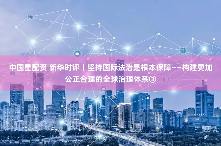 中国星配资 新华时评丨坚持国际法治是根本保障——构建更加公正合理的全球治理体系③