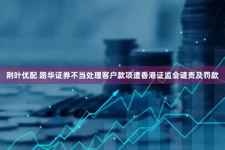 荆叶优配 路华证券不当处理客户款项遭香港证监会谴责及罚款