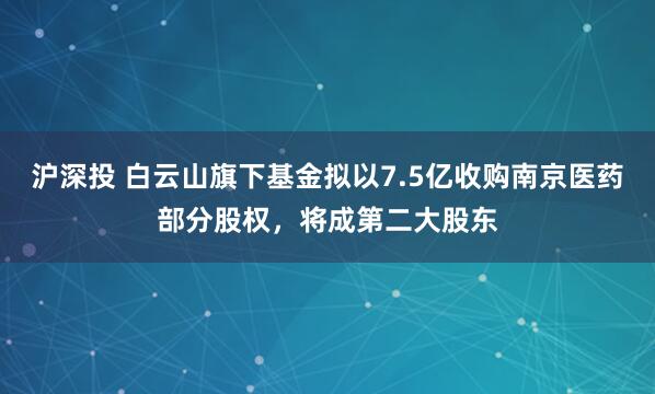 沪深投 白云山旗下基金拟以7.5亿收购南京医药部分股权，将成第二大股东