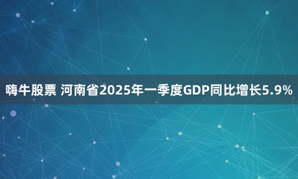 嗨牛股票 河南省2025年一季度GDP同比增长5.9%