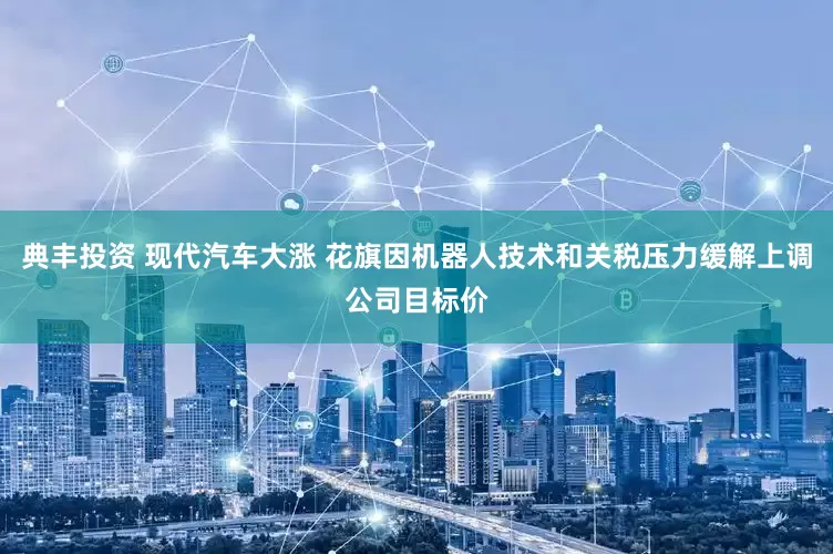 典丰投资 现代汽车大涨 花旗因机器人技术和关税压力缓解上调公司目标价