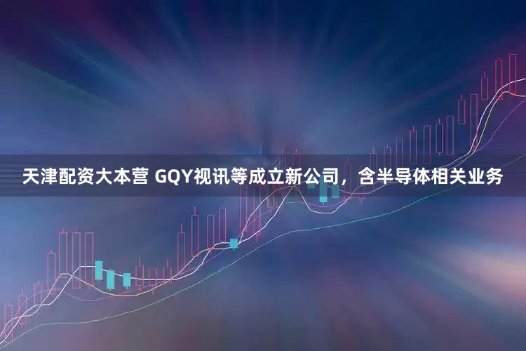 天津配资大本营 GQY视讯等成立新公司，含半导体相关业务