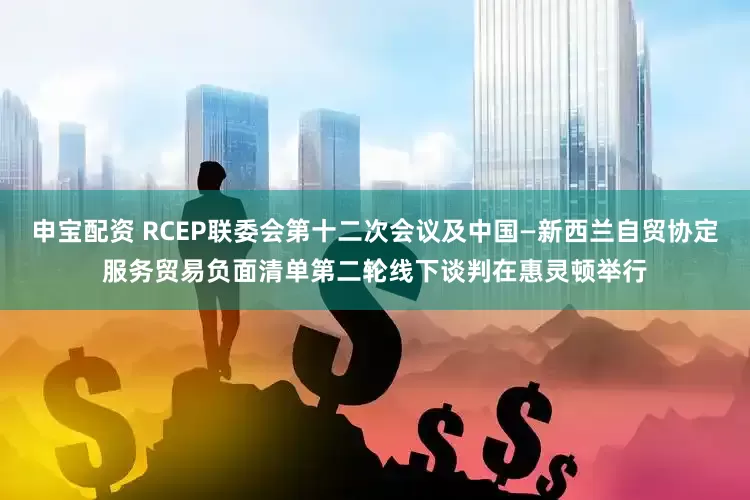 申宝配资 RCEP联委会第十二次会议及中国—新西兰自贸协定服务贸易负面清单第二轮线下谈判在惠灵顿举行