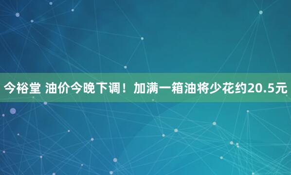 今裕堂 油价今晚下调！加满一箱油将少花约20.5元