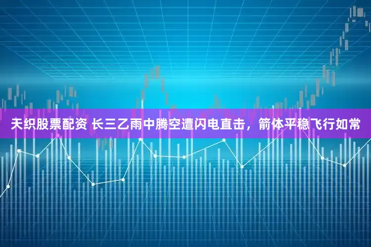 天织股票配资 长三乙雨中腾空遭闪电直击，箭体平稳飞行如常