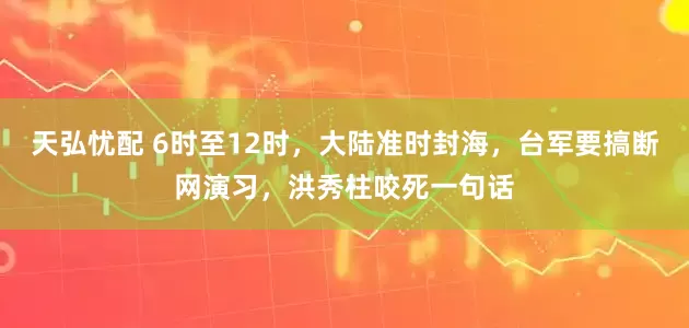 天弘忧配 6时至12时，大陆准时封海，台军要搞断网演习，洪秀柱咬死一句话