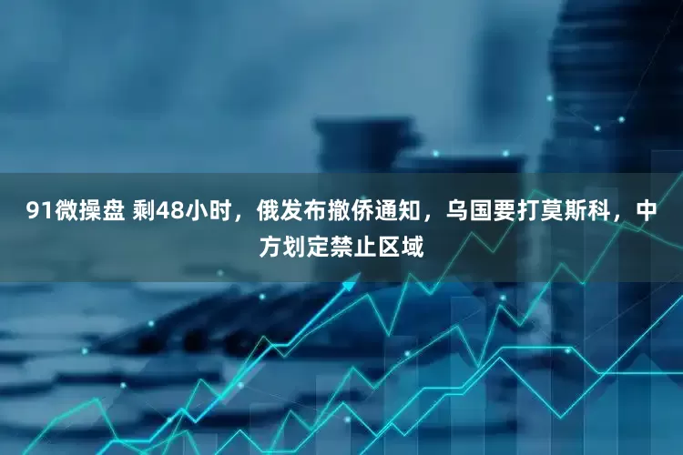 91微操盘 剩48小时，俄发布撤侨通知，乌国要打莫斯科，中方划定禁止区域